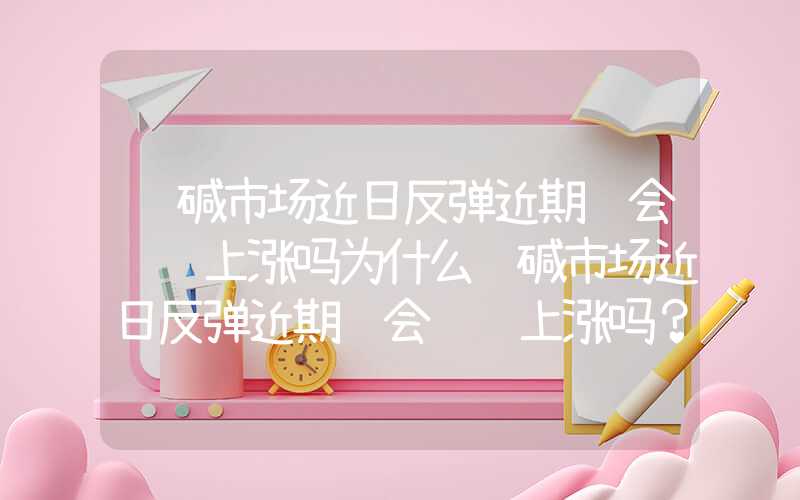 纯碱市场近日反弹近期还会继续上涨吗为什么纯碱市场近日反弹近期还会继续上涨吗？