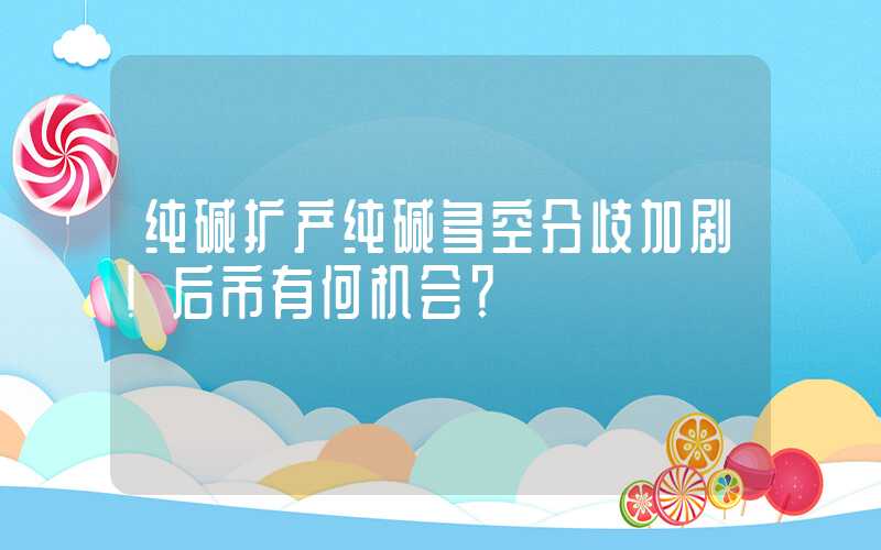 纯碱扩产纯碱多空分歧加剧！后市有何机会？