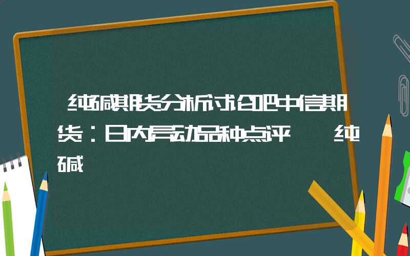 纯碱期货分析讨论吧中信期货：日内异动品种点评——纯碱