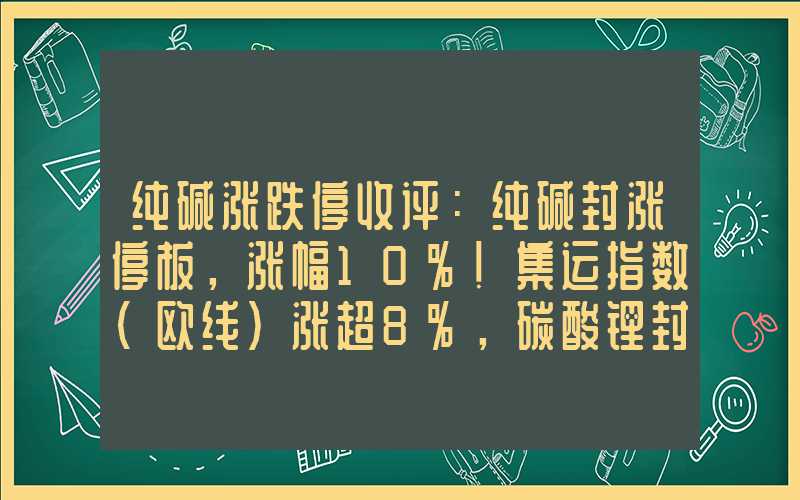 纯碱涨跌停收评：纯碱封涨停板，涨幅10%！集运指数（欧线）涨超8%，碳酸锂封涨停板！