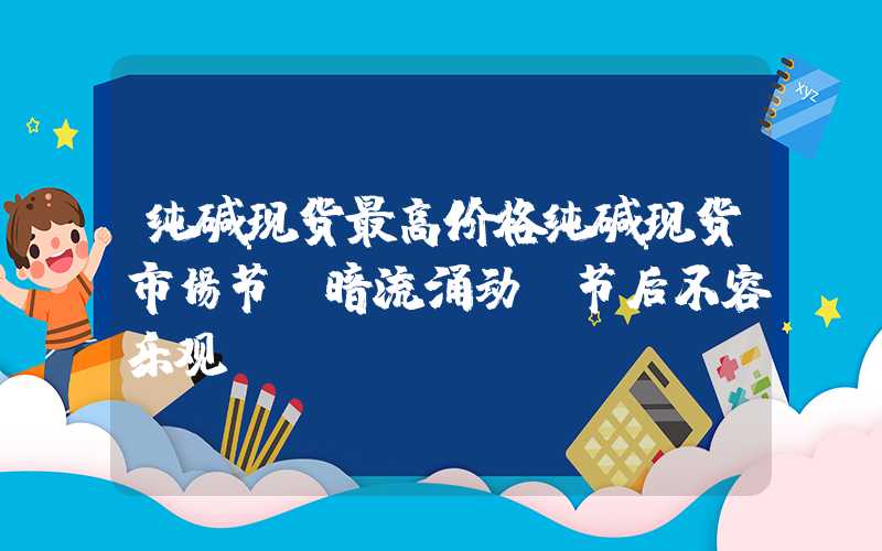 纯碱现货最高价格纯碱现货市场节前暗流涌动，节后不容乐观！