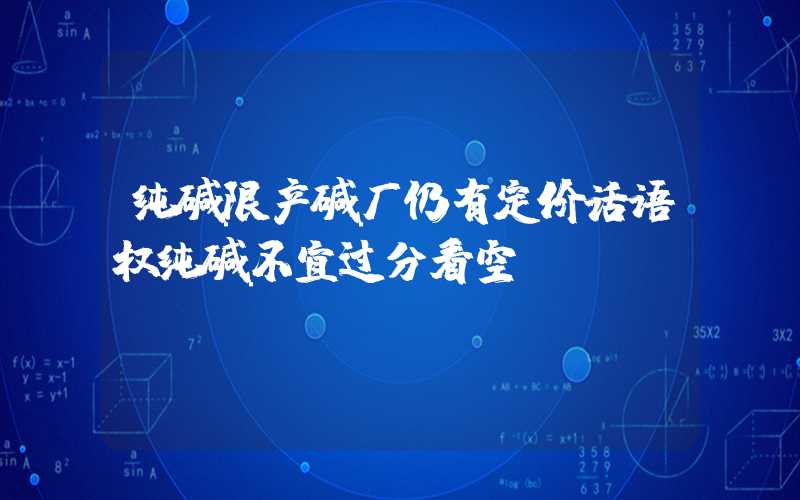 纯碱限产碱厂仍有定价话语权纯碱不宜过分看空