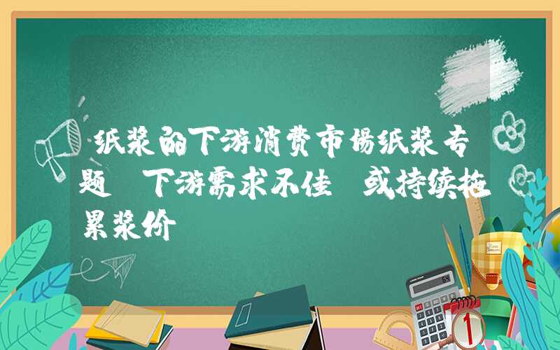 纸浆的下游消费市场纸浆专题|下游需求不佳，或持续拖累浆价