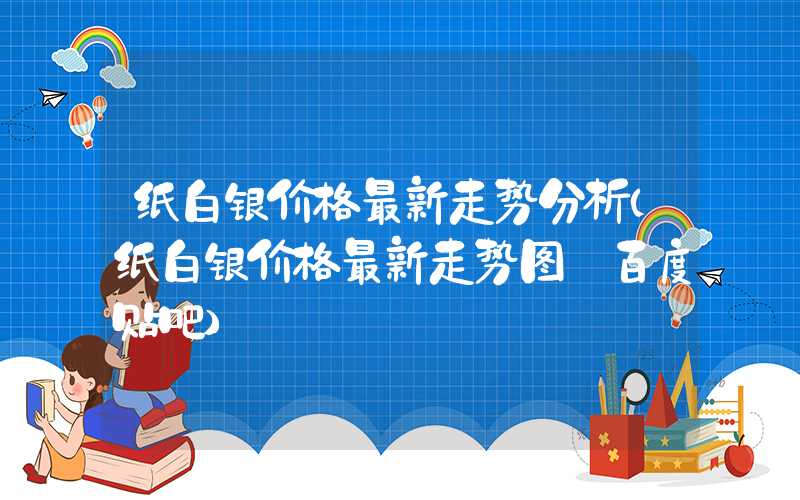 纸白银价格最新走势分析（纸白银价格最新走势图 百度贴吧）