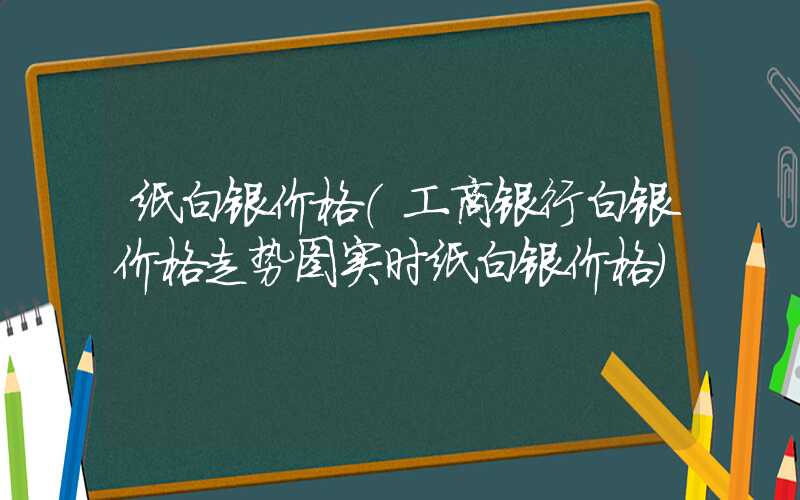 纸白银价格（工商银行白银价格走势图实时纸白银价格）