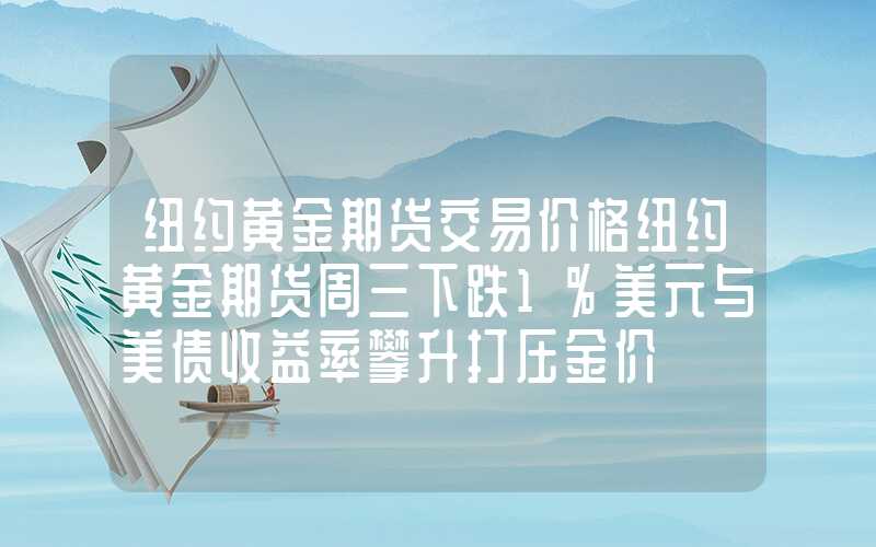 纽约黄金期货交易价格纽约黄金期货周三下跌1%美元与美债收益率攀升打压金价