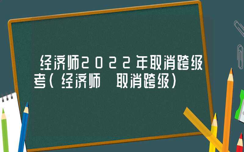 经济师2022年取消跨级考（经济师 取消跨级）