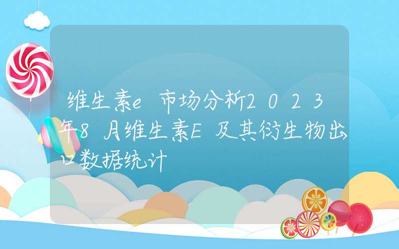 维生素e市场分析2023年8月维生素E及其衍生物出口数据统计