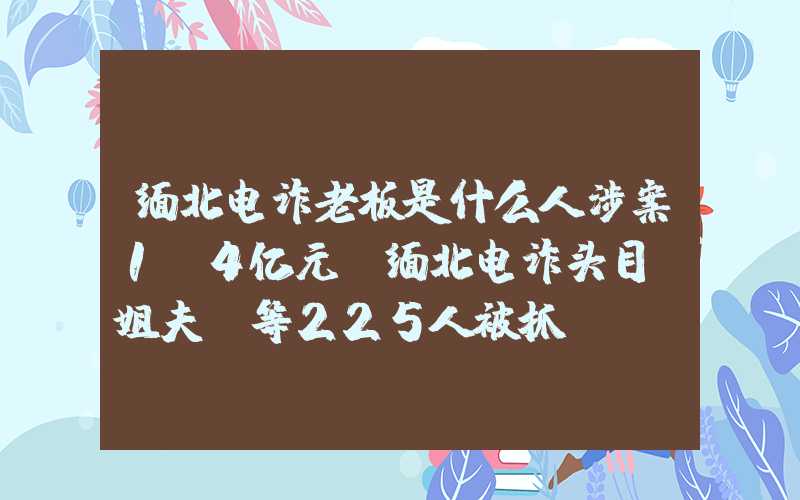 缅北电诈老板是什么人涉案1.4亿元！缅北电诈头目“姐夫”等225人被抓