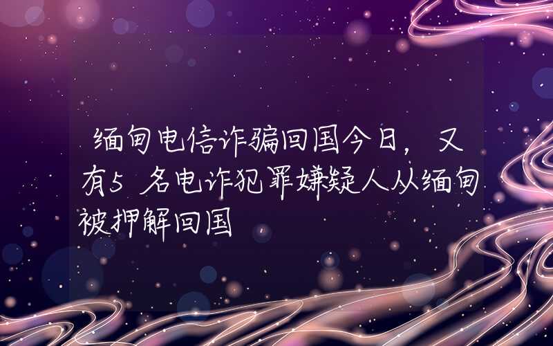 缅甸电信诈骗回国今日，又有5名电诈犯罪嫌疑人从缅甸被押解回国