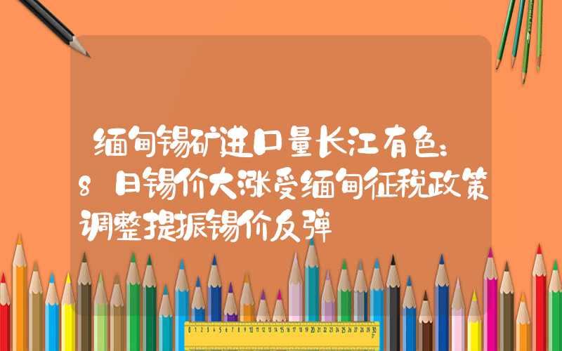 缅甸锡矿进口量长江有色：8日锡价大涨受缅甸征税政策调整提振锡价反弹