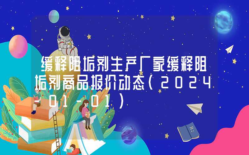 缓释阻垢剂生产厂家缓释阻垢剂商品报价动态（2024-01-01）