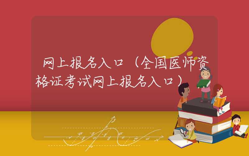 网上报名入口（全国医师资格证考试网上报名入口）