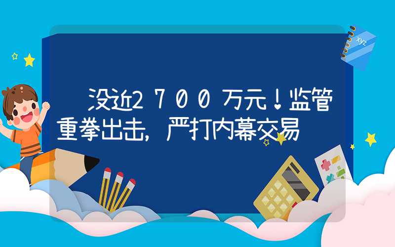 罚没近2700万元！监管重拳出击，严打内幕交易