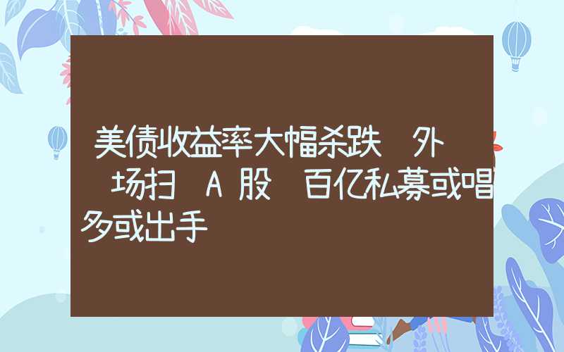 美债收益率大幅杀跌 外资转场扫货A股 百亿私募或唱多或出手