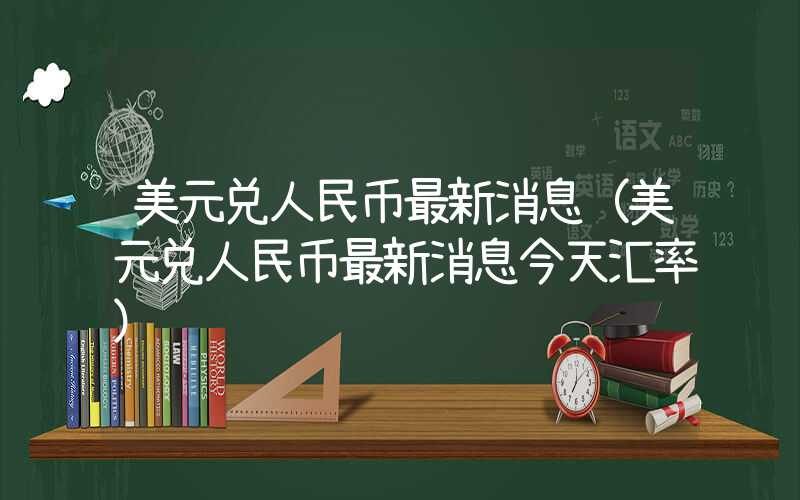 美元兑人民币最新消息（美元兑人民币最新消息今天汇率）