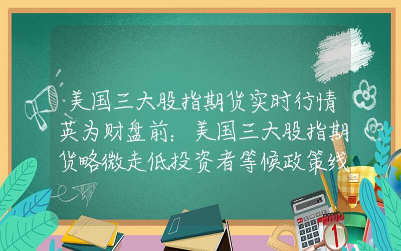 美国三大股指期货实时行情英为财盘前：美国三大股指期货略微走低投资者等候政策线索