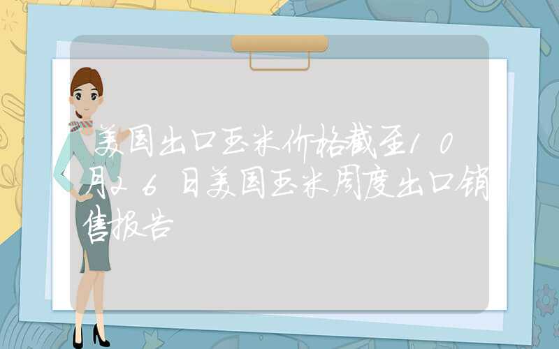 美国出口玉米价格截至10月26日美国玉米周度出口销售报告