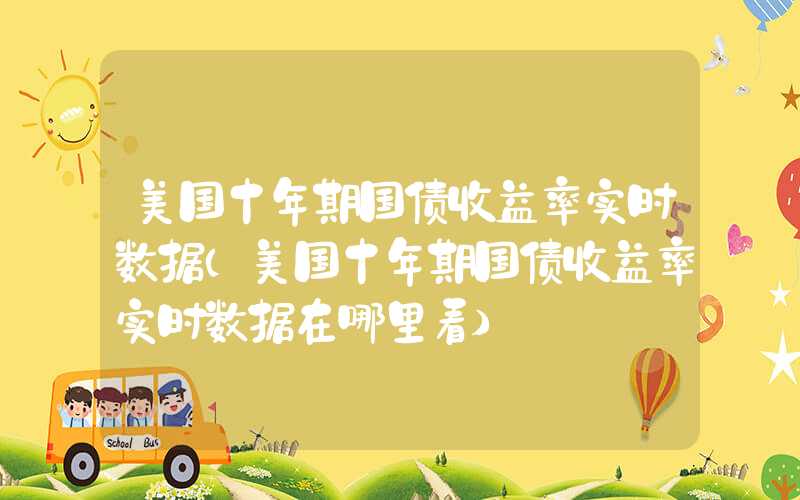 美国十年期国债收益率实时数据（美国十年期国债收益率实时数据在哪里看）