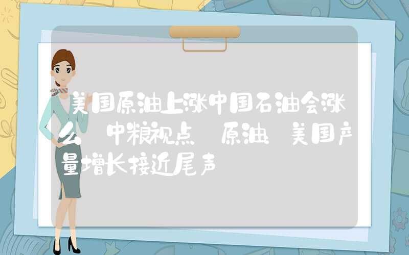 美国原油上涨中国石油会涨么【中粮视点】原油：美国产量增长接近尾声