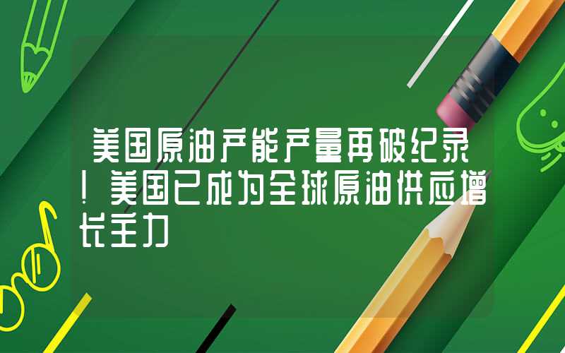 美国原油产能产量再破纪录！美国已成为全球原油供应增长主力