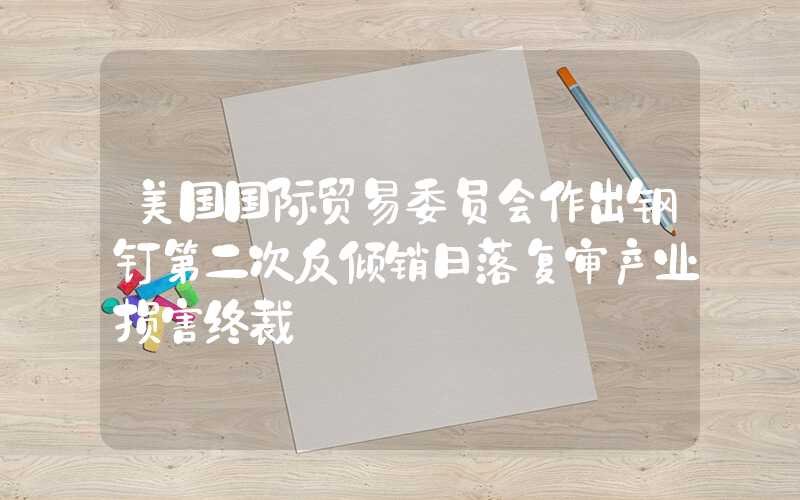 美国国际贸易委员会作出钢钉第二次反倾销日落复审产业损害终裁