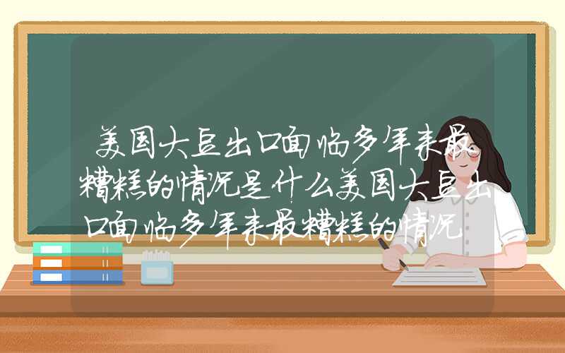 美国大豆出口面临多年来最糟糕的情况是什么美国大豆出口面临多年来最糟糕的情况