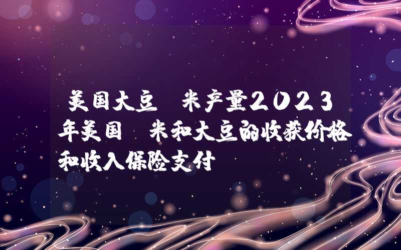 美国大豆玉米产量2023年美国玉米和大豆的收获价格和收入保险支付