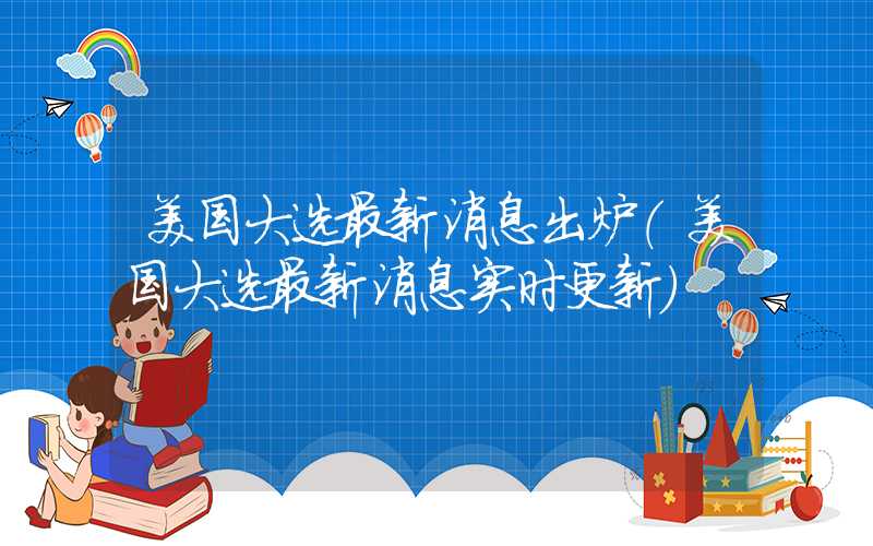 美国大选最新消息出炉（美国大选最新消息实时更新）