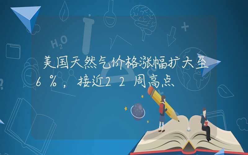 美国天然气价格涨幅扩大至6%，接近22周高点