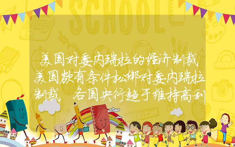 美国对委内瑞拉的经济制裁美国欲有条件松绑对委内瑞拉制裁，各国央行趋于维持高利率水平