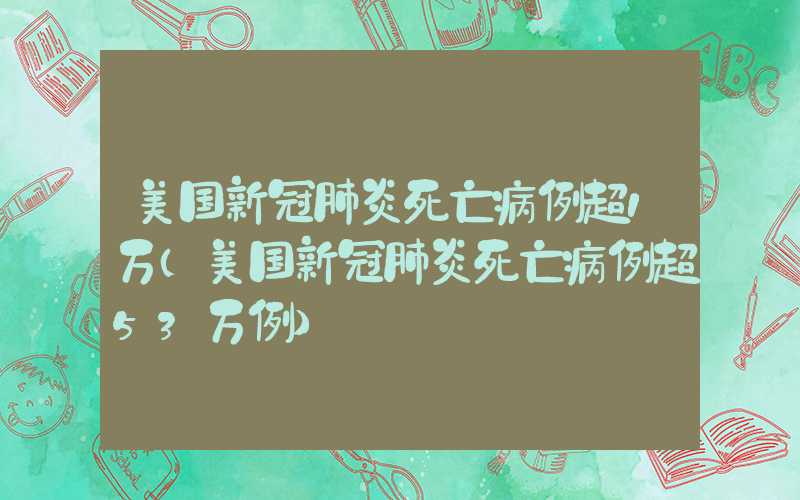 美国新冠肺炎死亡病例超1万（美国新冠肺炎死亡病例超53万例）