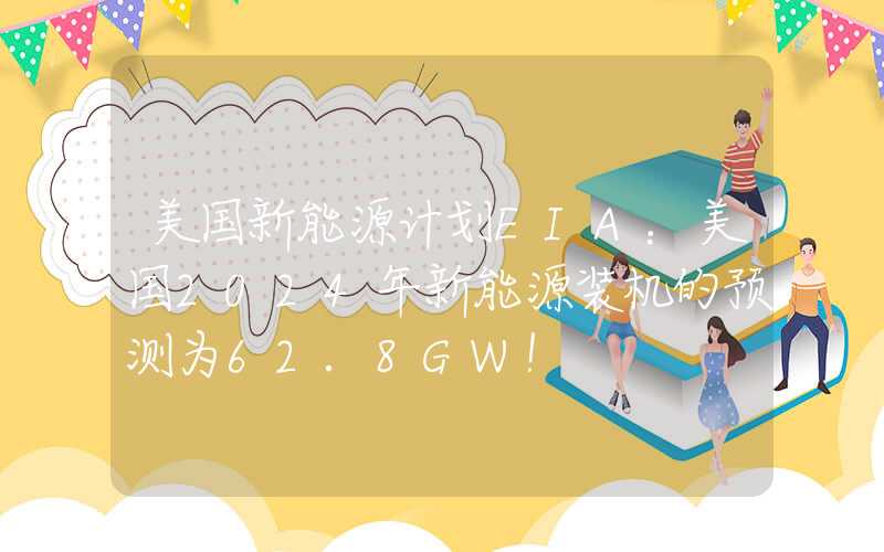 美国新能源计划EIA：美国2024年新能源装机的预测为62.8GW！
