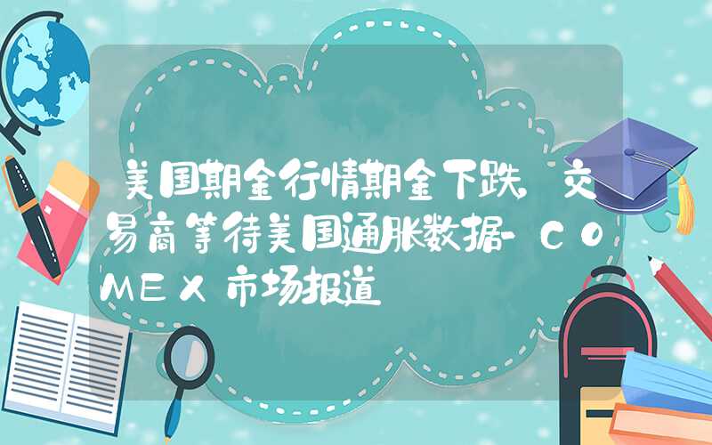 美国期金行情期金下跌，交易商等待美国通胀数据-COMEX市场报道