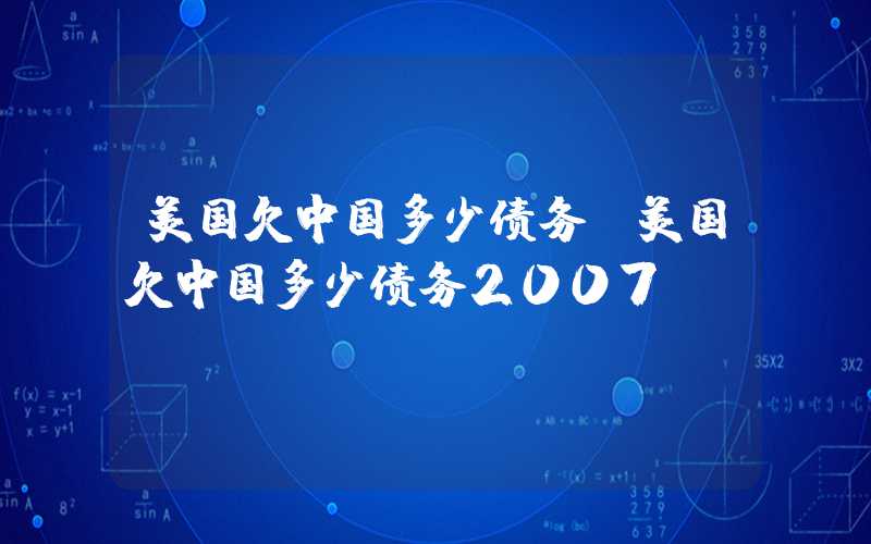 美国欠中国多少债务（美国欠中国多少债务2007）