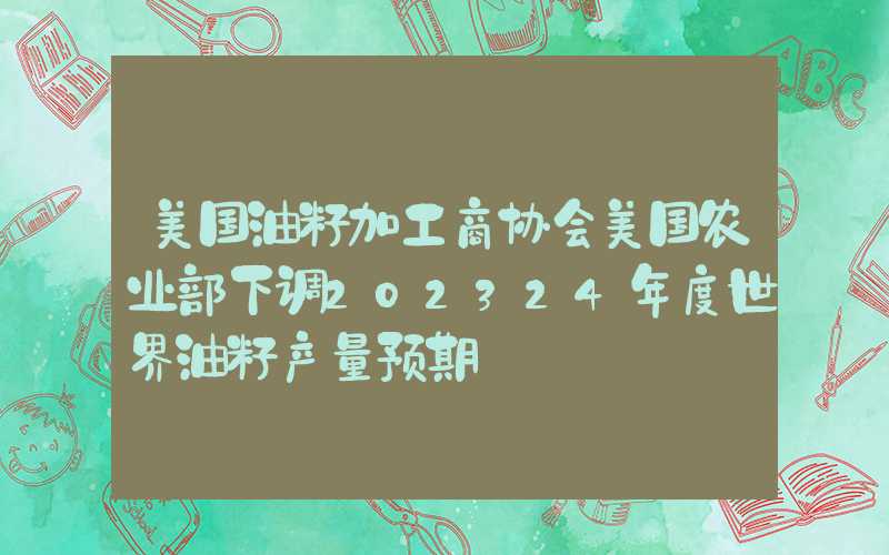 美国油籽加工商协会美国农业部下调202324年度世界油籽产量预期
