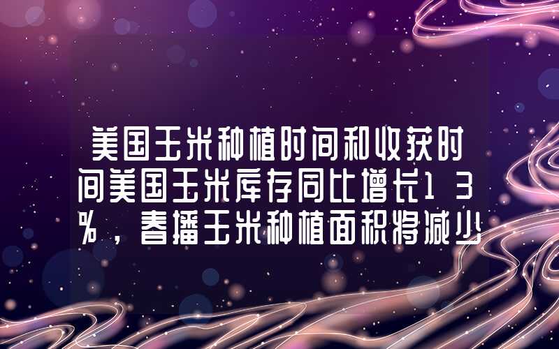 美国玉米种植时间和收获时间美国玉米库存同比增长13%，春播玉米种植面积将减少5%