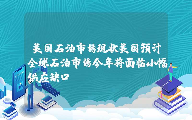 美国石油市场现状美国预计全球石油市场今年将面临小幅供应缺口