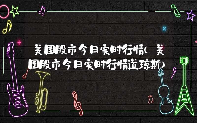 美国股市今日实时行情（美国股市今日实时行情道琼斯）