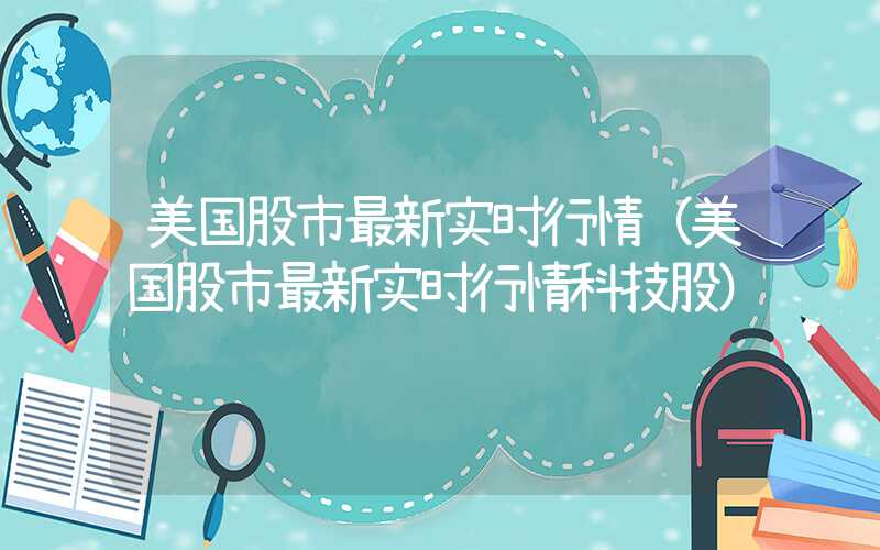 美国股市最新实时行情（美国股市最新实时行情科技股）