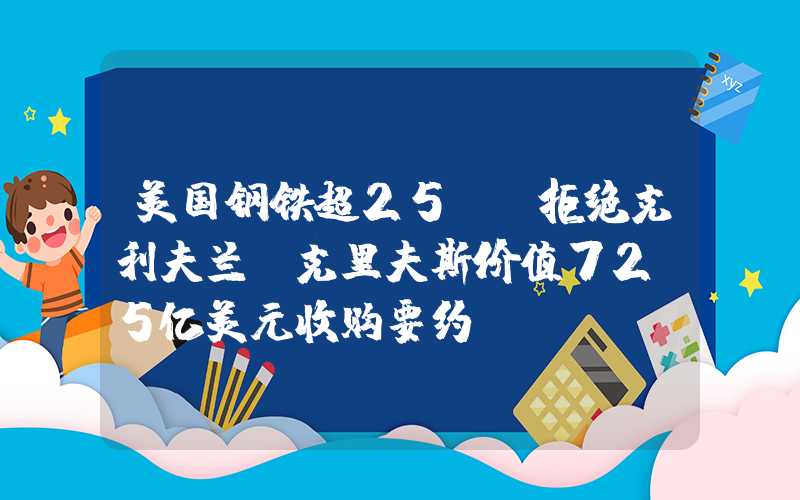 美国钢铁超25% 拒绝克利夫兰-克里夫斯价值72.5亿美元收购要约