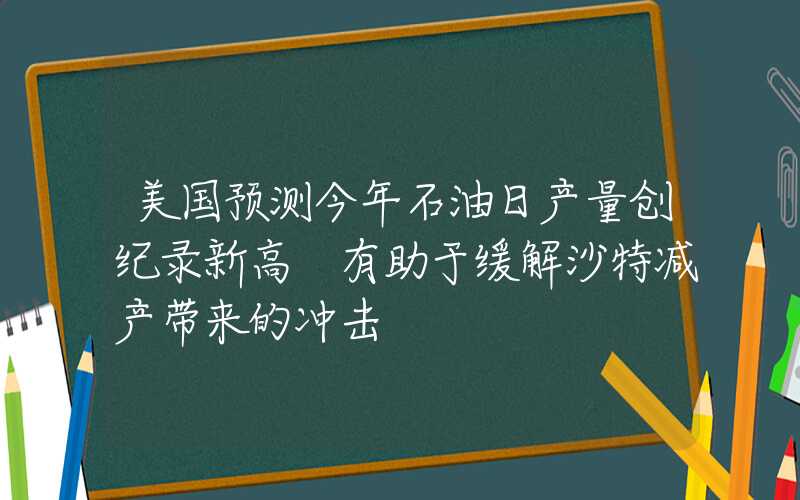 美国预测今年石油日产量创纪录新高 有助于缓解沙特减产带来的冲击