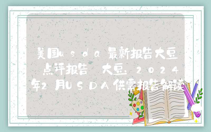 美国usda最新报告大豆【点评报告】大豆：2024年2月USDA供需报告解读