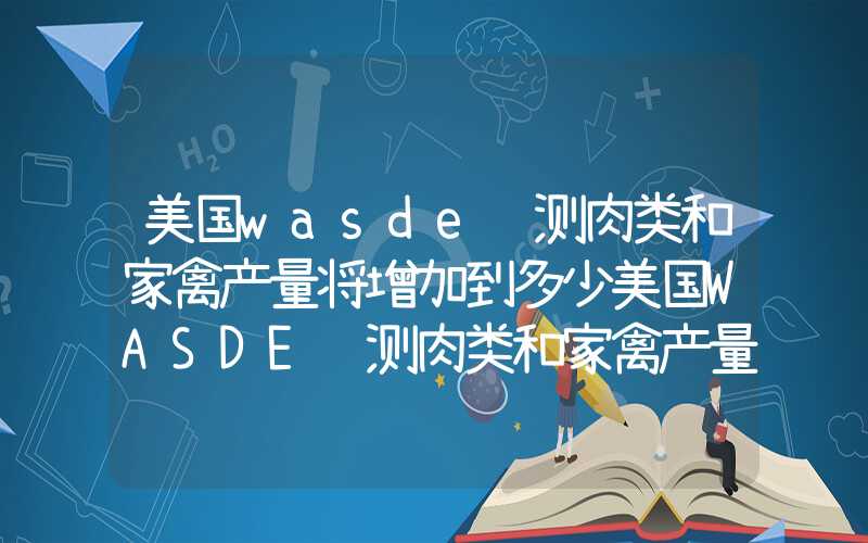 美国wasde预测肉类和家禽产量将增加到多少美国WASDE预测肉类和家禽产量将增加