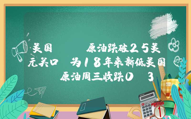 美国wti原油跌破25美元关口,为18年来新低美国WTI原油周三收跌0.3%连续第二日下跌