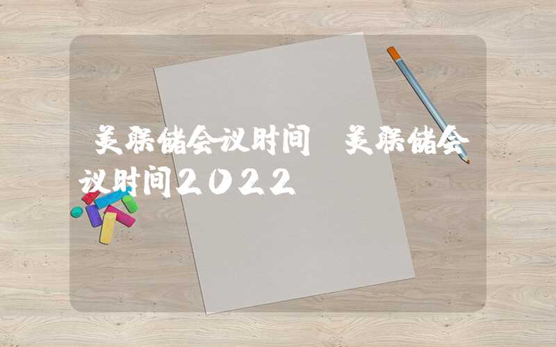 美联储会议时间（美联储会议时间2022）