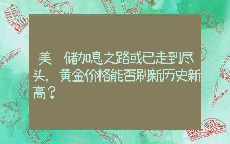 美联储加息之路或已走到尽头，黄金价格能否刷新历史新高？