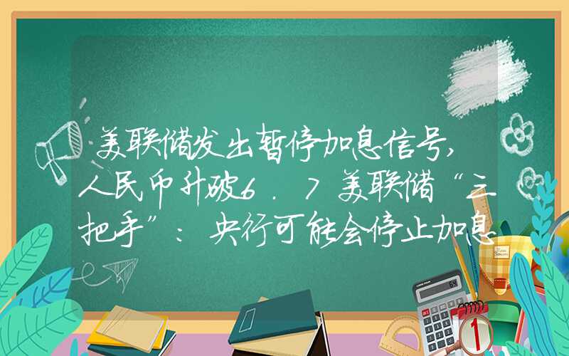 美联储发出暂停加息信号,人民币升破6.7美联储“三把手”：央行可能会停止加息，但将继续维持高利率