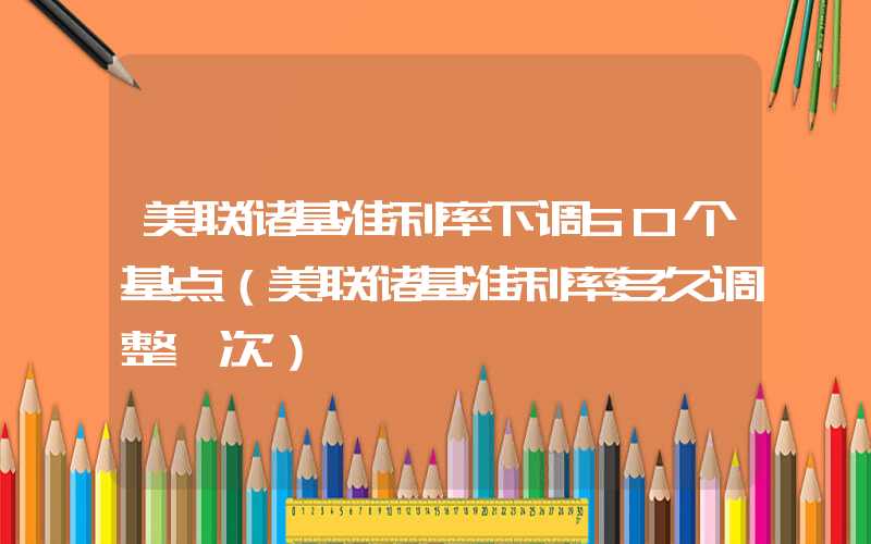 美联储基准利率下调50个基点（美联储基准利率多久调整一次）