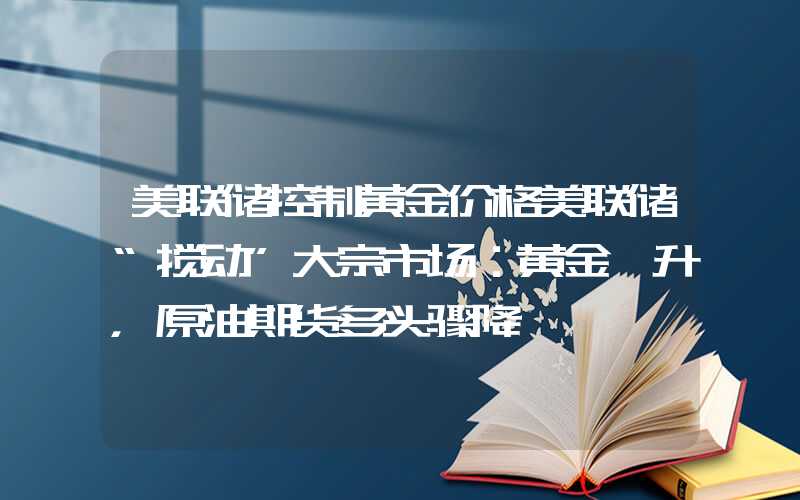 美联储控制黄金价格美联储“搅动”大宗市场：黄金飙升，原油期货多头骤降